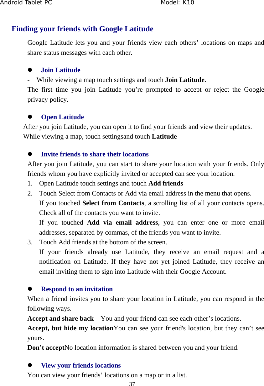 Android Tablet PC                                     Model: K10  37  Finding your friends with Google Latitude Google Latitude lets you and your friends view each others&rsquo; locations on maps and share status messages with each other. z Join Latitude -    While viewing a map touch settings and touch Join Latitude. The first time you join Latitude you&rsquo;re prompted to accept or reject the Google privacy policy. z Open Latitude After you join Latitude, you can open it to find your friends and view their updates. While viewing a map, touch settingsand touch Latitude z Invite friends to share their locations After you join Latitude, you can start to share your location with your friends. Only friends whom you have explicitly invited or accepted can see your location. 1. Open Latitude touch settings and touch Add friends 2. Touch Select from Contacts or Add via email address in the menu that opens. If you touched Select from Contacts, a scrolling list of all your contacts opens. Check all of the contacts you want to invite. If you touched Add via email address, you can enter one or more email addresses, separated by commas, of the friends you want to invite. 3. Touch Add friends at the bottom of the screen. If your friends already use Latitude, they receive an email request and a notification on Latitude. If they have not yet joined Latitude, they receive an email inviting them to sign into Latitude with their Google Account. z Respond to an invitation When a friend invites you to share your location in Latitude, you can respond in the following ways. Accept and share back    You and your friend can see each other&rsquo;s locations. Accept, but hide my locationYou can see your friend's location, but they can&rsquo;t see yours. Don&rsquo;t acceptNo location information is shared between you and your friend. z View your friends locations You can view your friends&rsquo; locations on a map or in a list. 