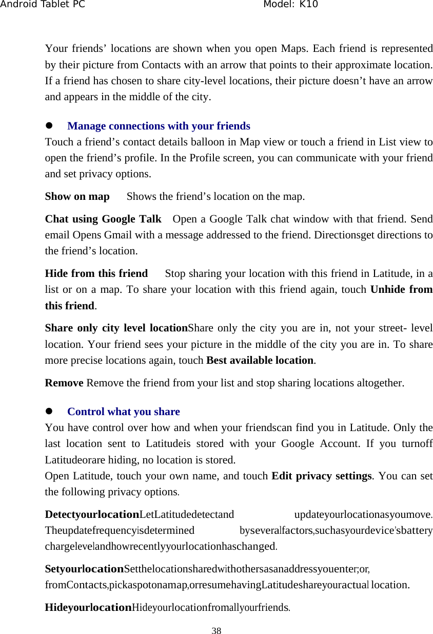 Android Tablet PC                                     Model: K10  38  Your friends&rsquo; locations are shown when you open Maps. Each friend is represented by their picture from Contacts with an arrow that points to their approximate location. If a friend has chosen to share city-level locations, their picture doesn&rsquo;t have an arrow and appears in the middle of the city. z Manage connections with your friends Touch a friend&rsquo;s contact details balloon in Map view or touch a friend in List view to open the friend&rsquo;s profile. In the Profile screen, you can communicate with your friend and set privacy options. Show on map      Shows the friend&rsquo;s location on the map. Chat using Google Talk   Open a Google Talk chat window with that friend. Send email Opens Gmail with a message addressed to the friend. Directionsget directions to the friend&rsquo;s location. Hide from this friend      Stop sharing your location with this friend in Latitude, in a list or on a map. To share your location with this friend again, touch Unhide from this friend. Share only city level locationShare only the city you are in, not your street- level location. Your friend sees your picture in the middle of the city you are in. To share more precise locations again, touch Best available location. Remove Remove the friend from your list and stop sharing locations altogether. z Control what you share You have control over how and when your friendscan find you in Latitude. Only the last location sent to Latitudeis stored with your Google Account. If you turnoff Latitudeorare hiding, no location is stored. Open Latitude, touch your own name, and touch Edit privacy settings. You can set the following privacy options. DetectyourlocationLetLatitudedetectand updateyourlocationasyoumove. Theupdatefrequencyisdetermined byseveralfactors,suchasyourdevice&rsquo;sbattery chargelevelandhowrecentlyyourlocationhaschanged. SetyourlocationSetthelocationsharedwithothersasanaddressyouenter;or, fromContacts,pickaspotonamap,orresumehavingLatitudeshareyouractual location. HideyourlocationHideyourlocationfromallyourfriends. 