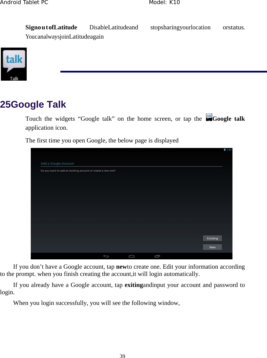Android Tablet PC                                     Model: K10  39  SignoutofLatitude DisableLatitudeand stopsharingyourlocation orstatus. YoucanalwaysjoinLatitudeagain   25Google Talk Touch the widgets &ldquo;Google talk&rdquo; on the home screen, or tap the  Google talk application icon. The first time you open Google, the below page is displayed  If you don&rsquo;t have a Google account, tap newto create one. Edit your information according to the prompt. when you finish creating the account,it will login automatically. If you already have a Google account, tap exitingandinput your account and password to login. When you login successfully, you will see the following window, 