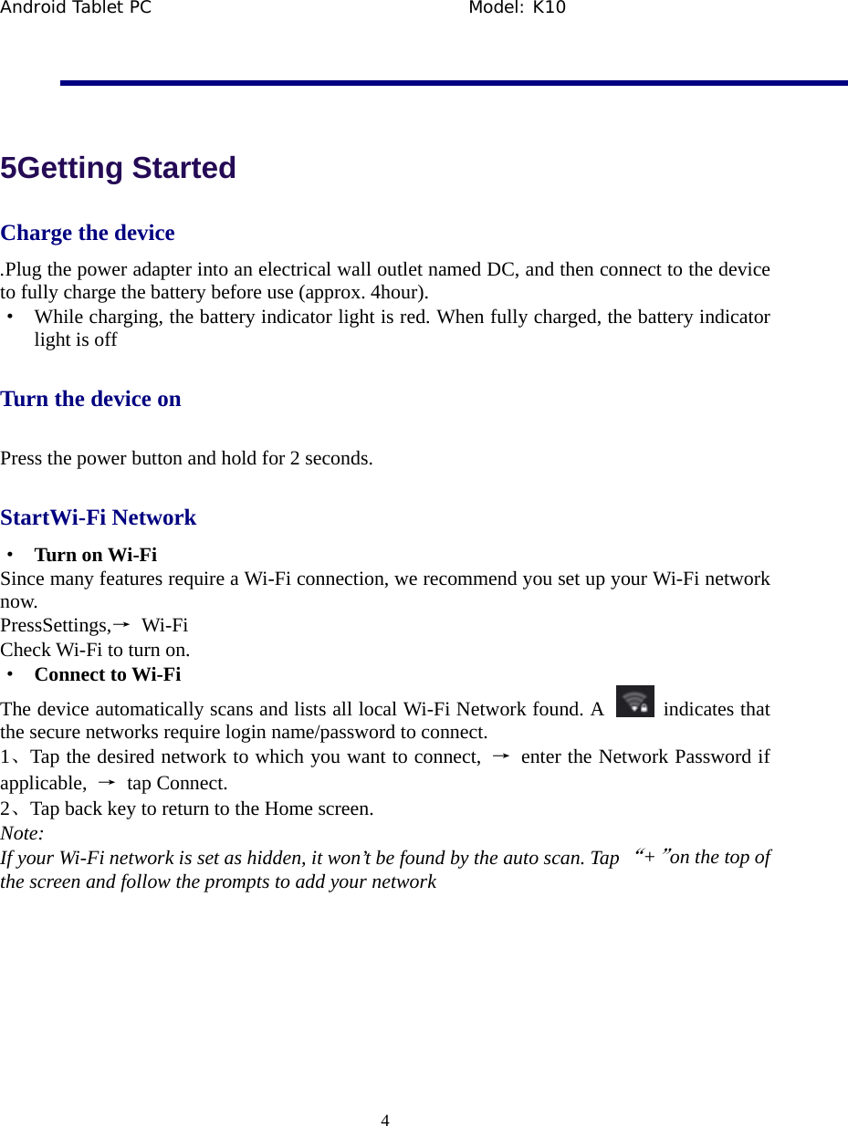 Android Tablet PC                                     Model: K10  4   5Getting Started Charge the device .Plug the power adapter into an electrical wall outlet named DC, and then connect to the device to fully charge the battery before use (approx. 4hour). &middot;  While charging, the battery indicator light is red. When fully charged, the battery indicator light is off Turn the device on Press the power button and hold for 2 seconds. StartWi-Fi Network &middot;  Turn on Wi-Fi Since many features require a Wi-Fi connection, we recommend you set up your Wi-Fi network now. PressSettings,&rarr; Wi-Fi Check Wi-Fi to turn on. &middot;  Connect to Wi-Fi The device automatically scans and lists all local Wi-Fi Network found. A    indicates that the secure networks require login name/password to connect. 1、Tap the desired network to which you want to connect,  &rarr;  enter the Network Password if applicable,  &rarr; tap Connect. 2、Tap back key to return to the Home screen. Note: If your Wi-Fi network is set as hidden, it won&rsquo;t be found by the auto scan. Tap &ldquo;+&rdquo;on the top of the screen and follow the prompts to add your network  