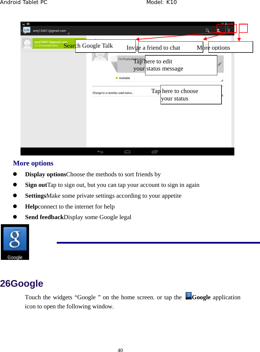 Android Tablet PC                                     Model: K10  40   More options z Display optionsChoose the methods to sort friends by z Sign outTap to sign out, but you can tap your account to sign in again z SettingsMake some private settings according to your appetite z Helpconnect to the internet for help z Send feedbackDisplay some Google legal  26Google Touch the widgets &ldquo;Google &rdquo; on the home screen. or tap the  Google application icon to open the following window.  Tap here to edit   your status message Tap here to choose your statusSearch Google Talk  Invite a friend to chat More options 