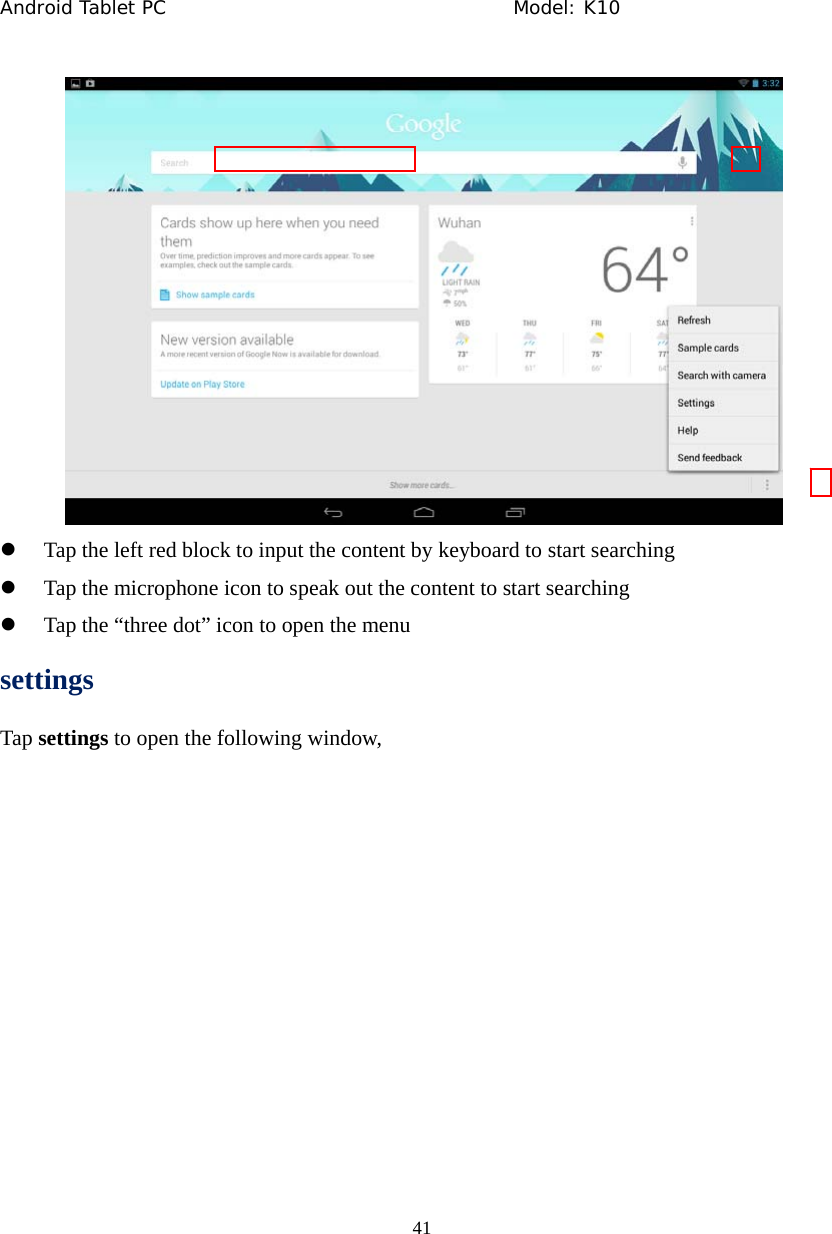 Android Tablet PC                                     Model: K10  41   z Tap the left red block to input the content by keyboard to start searching z Tap the microphone icon to speak out the content to start searching z Tap the &ldquo;three dot&rdquo; icon to open the menu settings Tap settings to open the following window, 