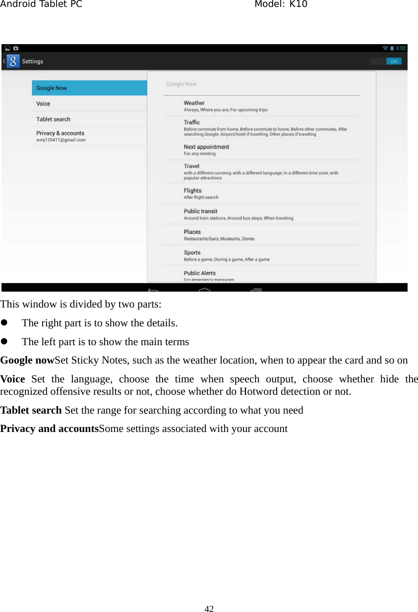 Android Tablet PC                                     Model: K10  42   This window is divided by two parts: z The right part is to show the details. z The left part is to show the main terms Google nowSet Sticky Notes, such as the weather location, when to appear the card and so on Voice Set the language, choose the time when speech output, choose whether hide the recognized offensive results or not, choose whether do Hotword detection or not. Tablet search Set the range for searching according to what you need Privacy and accountsSome settings associated with your account