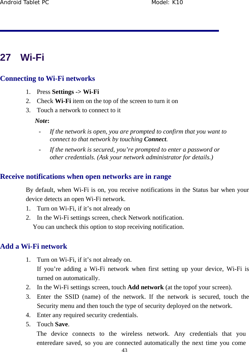Android Tablet PC                                     Model: K10  43   27  Wi-Fi Connecting to Wi-Fi networks 1. Press Settings -> Wi-Fi 2. Check Wi-Fi item on the top of the screen to turn it on 3. Touch a network to connect to it Note: - If the network is open, you are prompted to confirm that you want to connect to that network by touching Connect. - If the network is secured, you&rsquo;re prompted to enter a password or other credentials. (Ask your network administrator for details.) Receive notifications when open networks are in range By default, when Wi-Fi is on, you receive notifications in the Status bar when your device detects an open Wi-Fi network. 1. Turn on Wi-Fi, if it&rsquo;s not already on 2. In the Wi-Fi settings screen, check Network notification.   You can uncheck this option to stop receiving notification. Add a Wi-Fi network 1. Turn on Wi-Fi, if it&rsquo;s not already on. If you&rsquo;re adding a Wi-Fi network when first setting up your device, Wi-Fi is turned on automatically. 2. In the Wi-Fi settings screen, touch Add network (at the topof your screen). 3. Enter the SSID (name) of the network. If the network is secured, touch the Security menu and then touch the type of security deployed on the network. 4. Enter any required security credentials. 5. Touch Save. The device connects to the wireless network. Any credentials that you enteredare saved, so you are connected automatically the next time you come 