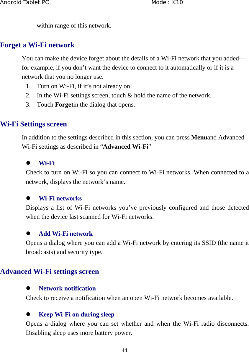 Android Tablet PC                                     Model: K10  44  within range of this network. Forget a Wi-Fi network You can make the device forget about the details of a Wi-Fi network that you added&mdash; for example, if you don&rsquo;t want the device to connect to it automatically or if it is a network that you no longer use. 1. Turn on Wi-Fi, if it&rsquo;s not already on. 2. In the Wi-Fi settings screen, touch &amp; hold the name of the network. 3. Touch Forgetin the dialog that opens. Wi-Fi Settings screen In addition to the settings described in this section, you can press Menuand Advanced Wi-Fi settings as described in &ldquo;Advanced Wi-Fi&rdquo; z Wi-Fi   Check to turn on Wi-Fi so you can connect to Wi-Fi networks. When connected to a network, displays the network&rsquo;s name. z Wi-Fi networks Displays a list of Wi-Fi networks you&rsquo;ve previously configured and those detected when the device last scanned for Wi-Fi networks. z Add Wi-Fi network   Opens a dialog where you can add a Wi-Fi network by entering its SSID (the name it broadcasts) and security type.   Advanced Wi-Fi settings screen z Network notification   Check to receive a notification when an open Wi-Fi network becomes available. z Keep Wi-Fi on during sleep Opens a dialog where you can set whether and when the Wi-Fi radio disconnects. Disabling sleep uses more battery power. 