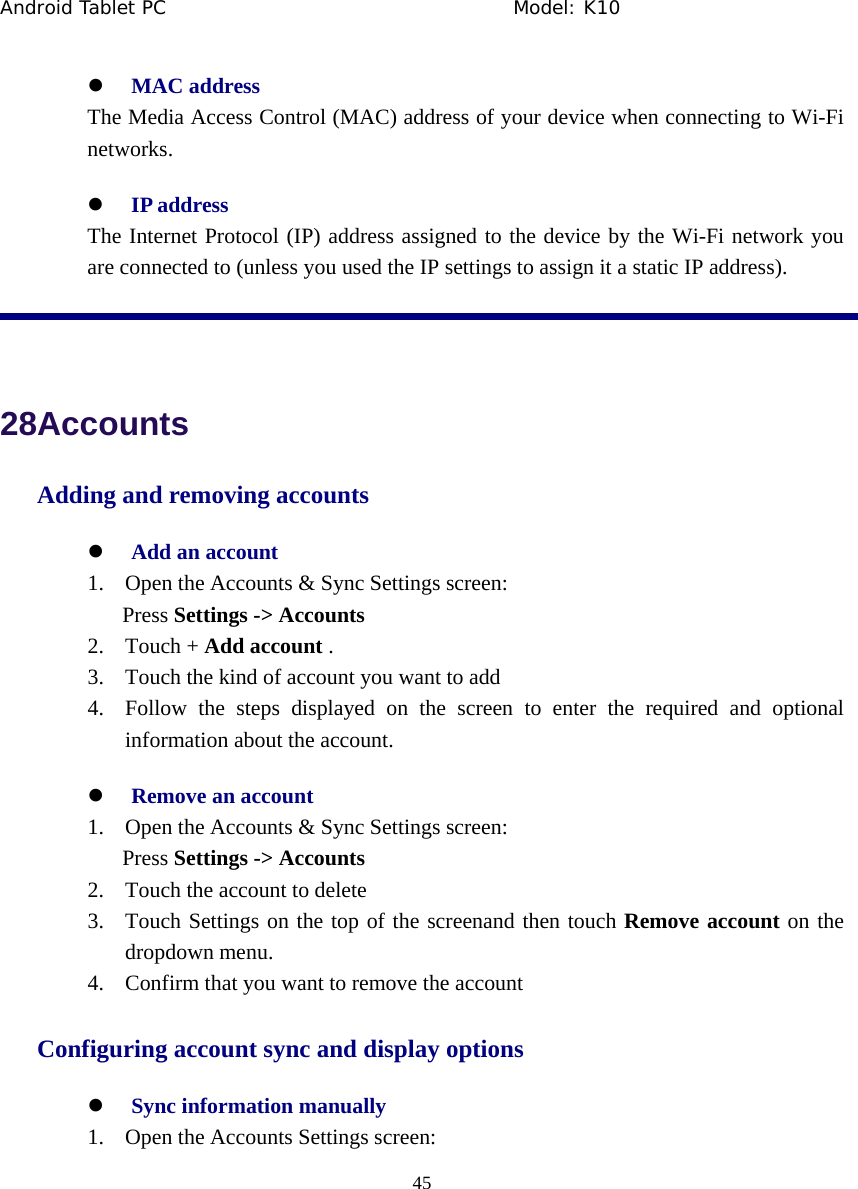 Android Tablet PC                                     Model: K10  45  z MAC address     The Media Access Control (MAC) address of your device when connecting to Wi-Fi networks. z IP address   The Internet Protocol (IP) address assigned to the device by the Wi-Fi network you are connected to (unless you used the IP settings to assign it a static IP address).   28Accounts Adding and removing accounts z Add an account 1. Open the Accounts &amp; Sync Settings screen: Press Settings -> Accounts   2. Touch + Add account . 3. Touch the kind of account you want to add 4. Follow the steps displayed on the screen to enter the required and optional information about the account. z Remove an account 1. Open the Accounts &amp; Sync Settings screen: Press Settings -> Accounts   2. Touch the account to delete 3. Touch Settings on the top of the screenand then touch Remove account on the dropdown menu. 4. Confirm that you want to remove the account Configuring account sync and display options z Sync information manually 1. Open the Accounts Settings screen: 