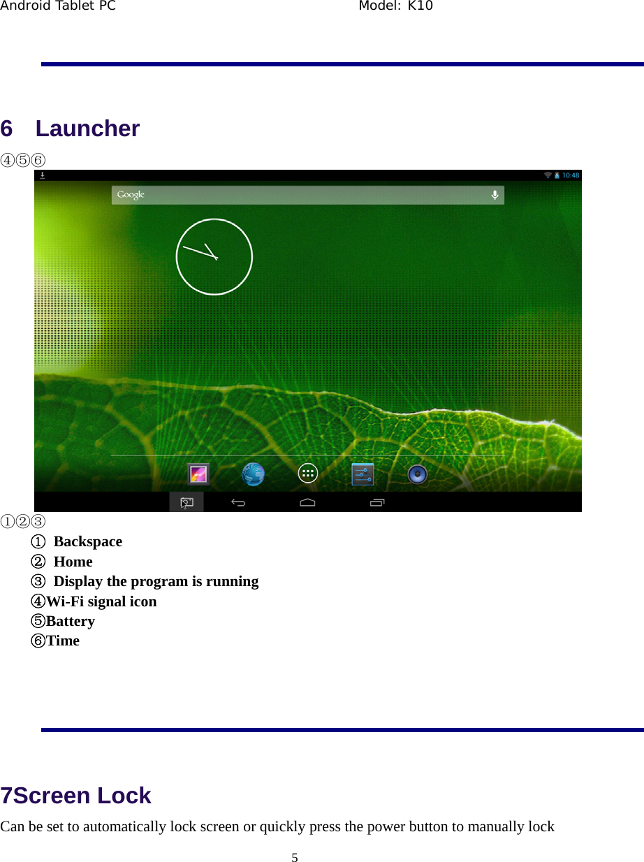 Android Tablet PC                                     Model: K10  5   6  Launcher ④⑤⑥  ①②③ ① Backspace ② Home ③  Display the program is running ④Wi-Fi signal icon ⑤Battery ⑥Time  7Screen Lock Can be set to automatically lock screen or quickly press the power button to manually lock 