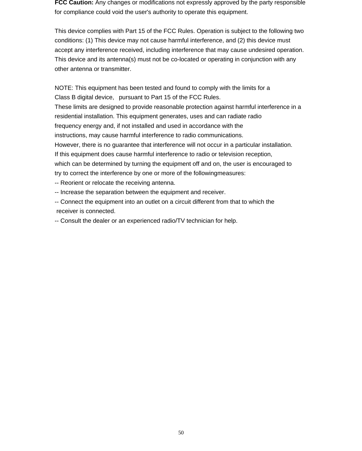   50FCC Caution: Any changes or modifications not expressly approved by the party responsible for compliance could void the user's authority to operate this equipment.  This device complies with Part 15 of the FCC Rules. Operation is subject to the following two conditions: (1) This device may not cause harmful interference, and (2) this device must accept any interference received, including interference that may cause undesired operation. This device and its antenna(s) must not be co-located or operating in conjunction with any other antenna or transmitter.  NOTE: This equipment has been tested and found to comply with the limits for a Class B digital device,   pursuant to Part 15 of the FCC Rules.  These limits are designed to provide reasonable protection against harmful interference in a residential installation. This equipment generates, uses and can radiate radio frequency energy and, if not installed and used in accordance with the instructions, may cause harmful interference to radio communications.  However, there is no guarantee that interference will not occur in a particular installation. If this equipment does cause harmful interference to radio or television reception, which can be determined by turning the equipment off and on, the user is encouraged to  try to correct the interference by one or more of the followingmeasures: -- Reorient or relocate the receiving antenna. -- Increase the separation between the equipment and receiver. -- Connect the equipment into an outlet on a circuit different from that to which the  receiver is connected. -- Consult the dealer or an experienced radio/TV technician for help.  
