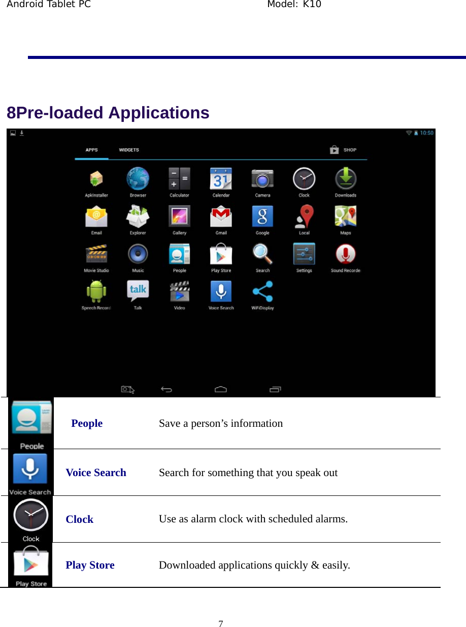 Android Tablet PC                                     Model: K10  7    8Pre-loaded Applications    People  Save a person&rsquo;s information  Voice Search  Search for something that you speak out  Clock Use as alarm clock with scheduled alarms.  Play Store  Downloaded applications quickly &amp; easily. 