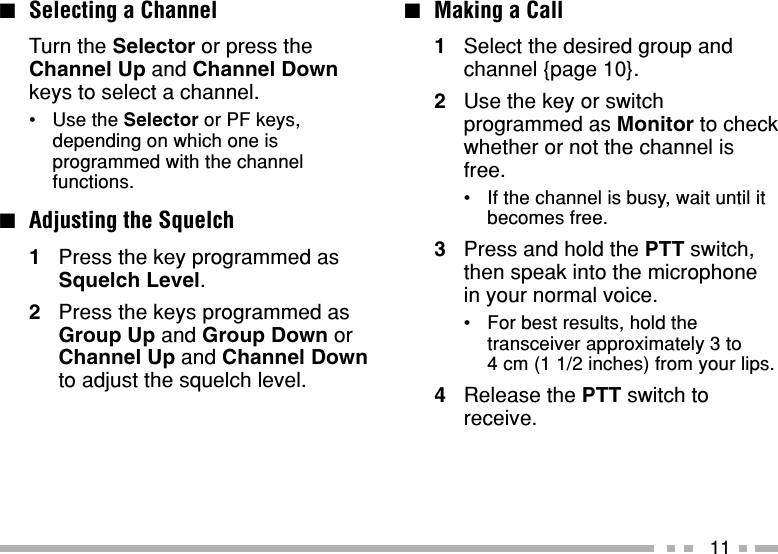 11■Making a Call1Select the desired group andchannel {page 10}.2Use the key or switchprogrammed as Monitor to checkwhether or not the channel isfree.•If the channel is busy, wait until itbecomes free.3Press and hold the PTT switch,then speak into the microphonein your normal voice.•For best results, hold thetransceiver approximately 3 to4 cm (1 1/2 inches) from your lips.4Release the PTT switch toreceive.■Selecting a ChannelTurn the Selector or press theChannel Up and Channel Downkeys to select a channel.•Use the Selector or PF keys,depending on which one isprogrammed with the channelfunctions.■Adjusting the Squelch1Press the key programmed asSquelch Level.2Press the keys programmed asGroup Up and Group Down orChannel Up and Channel Downto adjust the squelch level.
