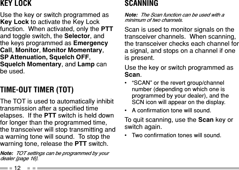 12SCANNINGNote:  The Scan function can be used with aminimum of two channels.Scan is used to monitor signals on thetransceiver channels.  When scanning,the transceiver checks each channel fora signal, and stops on a channel if oneis present.Use the key or switch programmed asScan.•“SCAN” or the revert group/channelnumber (depending on which one isprogrammed by your dealer), and theSCN icon will appear on the display.•A confirmation tone will sound.To quit scanning, use the Scan key orswitch again.•Two confirmation tones will sound.KEY LOCKUse the key or switch programmed asKey Lock to activate the Key Lockfunction.  When activated, only the PTTand toggle switch, the Selector, andthe keys programmed as EmergencyCall, Monitor, Monitor Momentary,SP Attenuation, Squelch OFF,Squelch Momentary, and Lamp canbe used.TIME-OUT TIMER (TOT)The TOT is used to automatically inhibittransmission after a specified timeelapses.  If the PTT switch is held downfor longer than the programmed time,the transceiver will stop transmitting anda warning tone will sound.  To stop thewarning tone, release the PTT switch.Note:  TOT settings can be programmed by yourdealer {page 16}.