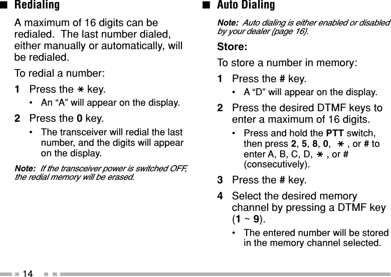 14■Auto DialingNote:  Auto dialing is either enabled or disabledby your dealer {page 16}.Store:To store a number in memory:1Press the # key.•A “D” will appear on the display.2Press the desired DTMF keys toenter a maximum of 16 digits.•Press and hold the PTT switch,then press 2, 5, 8, 0,  , or # toenter A, B, C, D, , or #(consecutively).3Press the # key.4Select the desired memorychannel by pressing a DTMF key(1 ~ 9).•The entered number will be storedin the memory channel selected.■RedialingA maximum of 16 digits can beredialed.  The last number dialed,either manually or automatically, willbe redialed.To redial a number:1Press the key.•An “A” will appear on the display.2Press the 0 key.•The transceiver will redial the lastnumber, and the digits will appearon the display.Note:  If the transceiver power is switched OFF,the redial memory will be erased.