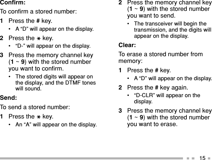 15Confirm:To confirm a stored number:1Press the # key.•A “D” will appear on the display.2Press the key.•“D-” will appear on the display.3Press the memory channel key(1 ~ 9) with the stored numberyou want to confirm.•The stored digits will appear onthe display, and the DTMF toneswill sound.Send:To send a stored number:1Press the key.•An “A” will appear on the display.2Press the memory channel key(1 ~ 9) with the stored numberyou want to send.•The transceiver will begin thetransmission, and the digits willappear on the display.Clear:To erase a stored number frommemory:1Press the # key.•A “D” will appear on the display.2Press the # key again.•“D-CLR” will appear on thedisplay.3Press the memory channel key(1 ~ 9) with the stored numberyou want to erase.