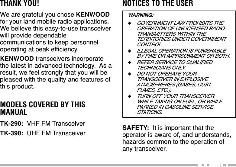 iTHANK YOU!We are grateful you chose KENWOODfor your land mobile radio applications.We believe this easy-to-use transceiverwill provide dependablecommunications to keep personneloperating at peak efficiency.KENWOOD transceivers incorporatethe latest in advanced technology.  As aresult, we feel strongly that you will bepleased with the quality and features ofthis product.MODELS COVERED BY THISMANUALTK-290:  VHF FM TransceiverTK-390:  UHF FM TransceiverNOTICES TO THE USERWARNING:◆GOVERNMENT LAW PROHIBITS THEOPERATION OF UNLICENSED RADIOTRANSMITTERS WITHIN THETERRITORIES UNDER GOVERNMENTCONTROL.◆ILLEGAL OPERATION IS PUNISHABLEBY FINE OR IMPRISONMENT OR BOTH.◆REFER SERVICE TO QUALIFIEDTECHNICIANS ONLY.◆DO NOT OPERATE YOURTRANSCEIVER IN EXPLOSIVEATMOSPHERES (GASES, DUST,FUMES, ETC.).◆TURN OFF YOUR TRANSCEIVERWHILE TAKING ON FUEL, OR WHILEPARKED IN GASOLINE SERVICESTATIONS.SAFETY:  It is important that theoperator is aware of, and understands,hazards common to the operation ofany transceiver.