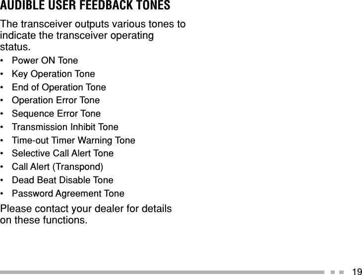19AUDIBLE USER FEEDBACK TONESThe transceiver outputs various tones toindicate the transceiver operatingstatus.•Power ON Tone•Key Operation Tone•End of Operation Tone•Operation Error Tone•Sequence Error Tone•Transmission Inhibit Tone•Time-out Timer Warning Tone•Selective Call Alert Tone•Call Alert (Transpond)•Dead Beat Disable Tone•Password Agreement TonePlease contact your dealer for detailson these functions.