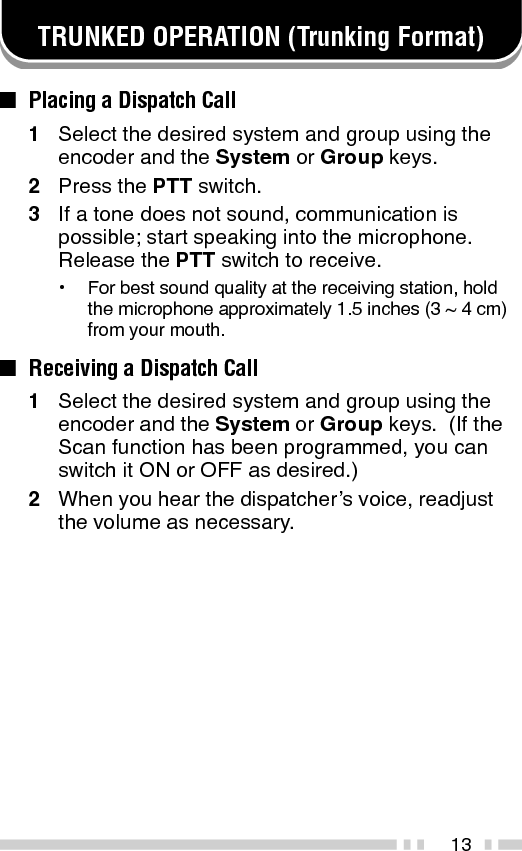 14■Placing a Telephone Call (Keypad Models Only)1Select the desired system and group using theencoder and the System or Group keys.2Press and hold the PTT switch for approximately1 second to ensure a connection.•Confirm that there is a dial tone after you release thePTT switch.3Press and hold the PTT switch, then dial usingthe front panel keypad.•After dialing, release the PTT switch and wait for aresponse from the called party.4When the called party responds, press the PTTswitch and speak into the microphone.  Releasethe PTT switch to receive.•Only one person can speak at a time.5To end the call, press and hold the PTT switch,then press the # key or the key programmed asTel Disconnect.■Receiving a Telephone Call (Keypad Models Only)1Select the desired system and group using theencoder and the System or Group keys.  (If theScan function has been programmed, you canswitch it ON or OFF as desired.)•A ringing tone will sound when a call is received.2Press and hold the PTT switch to speak, andrelease it to receive.•Only one person can speak at a time.3To end the call, press and hold the PTT switch,then press the # key or the key programmed asTel Disconnect.