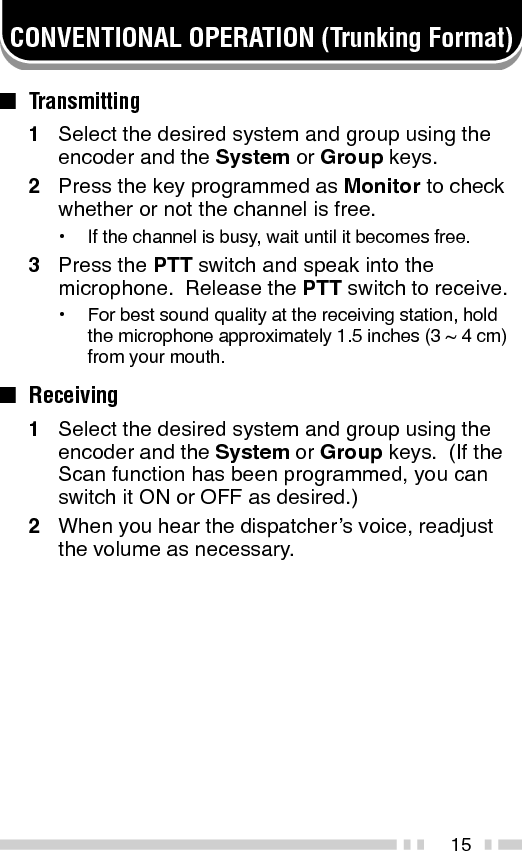 16SYSTEM SCAN (Trunking Format)If the Scan function is programmed, systems can bescanned by pressing the key programmed as Scan.When the Scan key is pressed, the SCN indicator and“-SCAN-” or the revert system/ group number, appear onthe display and scanning starts.  The systems not lockedout of the scanning sequence are scanned.When a call is received, scanning stops and the systemand group digits appear.  Press the PTT switch andspeak into the microphone to respond to the call.  Thetransceiver will continue scanning after a predeterminedtime delay if the PTT switch is released and no furthersignal is received.■Scanning Trunked SystemsWhen scanning trunked systems, the revert groupsand the groups not locked out of the scanningsequence are scanned.  See “GROUP SCAN” onpage 18.■Scanning Conventional SystemsWhen scanning conventional systems, the revertgroups and the groups not locked out of the scanningsequence are scanned.  See “GROUP SCAN” onpage 18.