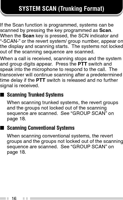 17■Scan LockoutIf a programmable auxiliary key is programmed withScan Del/Add, each system can be locked out of thescan sequence manually.  The delete indicator ( s )will appear on the display when the selected systemis locked out.■Scan RevertYou can select revert systems and groups using theencoder and the System or Group keys.Four types of Scan Reverts which can beprogrammed by your dealer are available:•Last Called Revert:  The last system/ groupreceived is assigned as the new revert systemand group.•Last Used Revert:  The last system/ groupresponded to is assigned as the new revertsystem and group.•Selected:  The last system/ group selected isassigned as the new revert system and group.•Selected + Talkback:  If the system/ group hasbeen changed during Scan, the newly selectedsystem/ group is assigned as the new revertsystem and group.  The transceiver “talks back”on the current receive group.