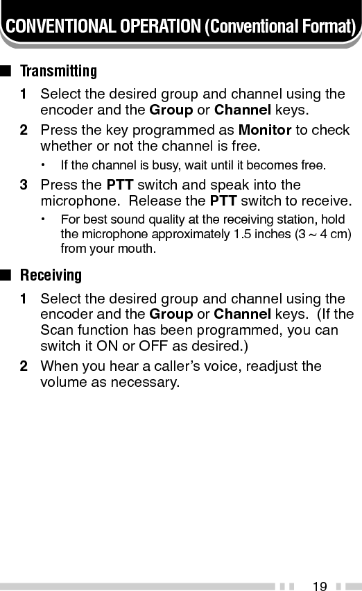 20SCAN (Conventional Format)If the Scan function is programmed, groups or channelscan be scanned by pressing the key programmed asScan.  Scan can be used as either Single Scan or MultiScan.  Single Scan monitors only the channels of asingle group.  Multi Scan monitors all channels of everygroup.  When the Scan key is pressed, the SCNindicator and “-SCAN-” or the revert group/ channelnumber, appear on the display and scanning starts.When a call is received, scanning stops and the groupand channel digits appear.  Press the PTT switch andspeak into the microphone to respond to the call.  Thetransceiver will continue scanning after an adjustabletime delay, if the PTT switch is released, and no furthersignal is received.When the displayed group is not locked out of thescanning sequence, the add indicator (   ) will appear onthe display.■Priority ScanThe priority channel must be programmed in orderfor Priority Scan to function.The transceiver will automatically change to thepriority channel when a signal is received on it, evenif a signal is being received on a normal channel.The     indicator appears when the displayed channelis the priority channel.