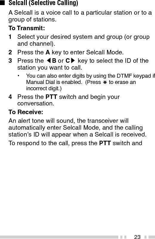 24To View the Caller IDs in the Stack Memory:The mail icon (   ) will flash when a Selcall call isreceived and stacked.1Press and hold the A key for more than 1 secondto enter Stack Mode.•The last received Caller ID is displayed with the CallerID number.  “I” (ID) appears with the number.2Press the tB or Cs key to select the ID youwant to view (if more than one ID is stored in thestack memory).3To erase the ID, press and hold the S key formore than 1 second.Identification Codes:An ID code is a combination of a 3-digit Fleetnumber and a 4-digit ID number.  Each transceivermust have its own Fleet and ID number.•Enter a Fleet number (100 ~ 349) to make a group call.•Enter an ID number (1000 ~ 4999) to make an individualcall in your fleet.•Enter a Fleet number followed by an ID number to makean individual call in your desired fleet (Inter-fleet call).•Select “ALL” Fleet and “ALL” ID to make a call to all units(Broadcast call).•Select “ALL” Fleet and enter an ID number to make a callto the selected ID in all fleets (Supervisor call).Note:◆Broadcast and Supervisor calls are programmed functionsthat cannot be made with a keypad.◆The ID range may be limited by programming.