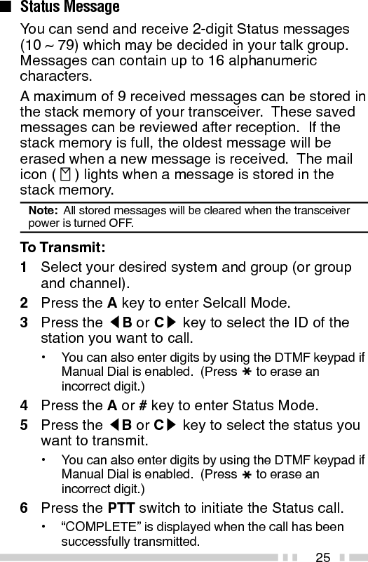 26To Receive:The mail icon (   ) will flash and a calling ID or textmessage will appear when a Status call is received.•The display alternates between the caller ID and themessage.Press any key to return to Normal Operation Mode.To Review the Messages in the Stack Memory:1Press and hold the A key for more than 1 secondto enter Stack Mode.•The last received message is displayed with themessage number.  “S” (Status) appears with thenumber.2Press the tB or Cs key to select the messageyou want to view (if more than one message isstored in the stack memory).3Press the S key to toggle between the messageand the caller’s ID.4To erase the message, press and hold the S keyfor more than 1 second.Automatic Status Response:If you pre-select a status number and then leave thetransceier in Status Mode, the transceiver willautomatically respond with that status number whena request from the base station is received.  (Thebase station request function is optional.)