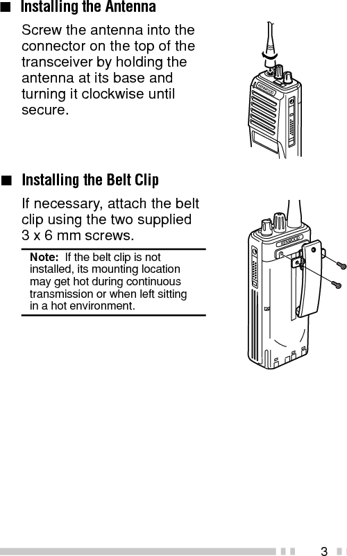 3Screw the antenna into theconnector on the top of thetransceiver by holding theantenna at its base andturning it clockwise untilsecure.■Installing the Belt ClipIf necessary, attach the beltclip using the two supplied3 x 6 mm screws.Note:  If the belt clip is notinstalled, its mounting locationmay get hot during continuoustransmission or when left sittingin a hot environment.■Installing the Antenna