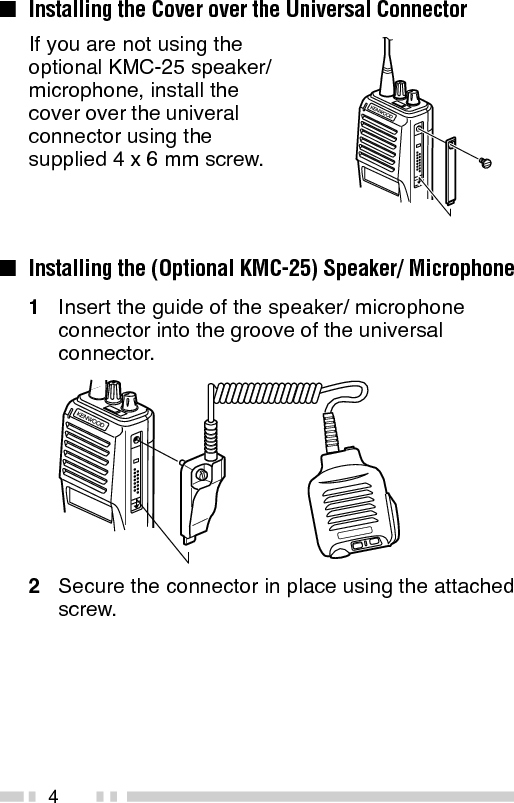 4If you are not using theoptional KMC-25 speaker/microphone, install thecover over the univeralconnector using thesupplied 4 x 6 mm screw.■Installing the Cover over the Universal Connector■Installing the (Optional KMC-25) Speaker/ Microphone1Insert the guide of the speaker/ microphoneconnector into the groove of the universalconnector.2Secure the connector in place using the attachedscrew.