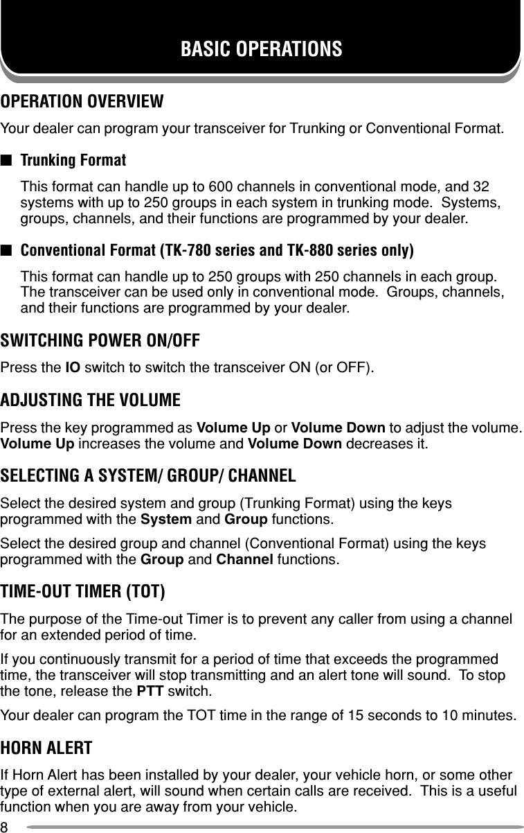 8BASIC OPERATIONSOPERATION OVERVIEWYour dealer can program your transceiver for Trunking or Conventional Format.■Trunking FormatThis format can handle up to 600 channels in conventional mode, and 32systems with up to 250 groups in each system in trunking mode.  Systems,groups, channels, and their functions are programmed by your dealer.■Conventional Format (TK-780 series and TK-880 series only)This format can handle up to 250 groups with 250 channels in each group.The transceiver can be used only in conventional mode.  Groups, channels,and their functions are programmed by your dealer.SWITCHING POWER ON/OFFPress the IO switch to switch the transceiver ON (or OFF).ADJUSTING THE VOLUMEPress the key programmed as Volume Up or Volume Down to adjust the volume.Volume Up increases the volume and Volume Down decreases it.SELECTING A SYSTEM/ GROUP/ CHANNELSelect the desired system and group (Trunking Format) using the keysprogrammed with the System and Group functions.Select the desired group and channel (Conventional Format) using the keysprogrammed with the Group and Channel functions.TIME-OUT TIMER (TOT)The purpose of the Time-out Timer is to prevent any caller from using a channelfor an extended period of time.If you continuously transmit for a period of time that exceeds the programmedtime, the transceiver will stop transmitting and an alert tone will sound.  To stopthe tone, release the PTT switch.Your dealer can program the TOT time in the range of 15 seconds to 10 minutes.HORN ALERTIf Horn Alert has been installed by your dealer, your vehicle horn, or some othertype of external alert, will sound when certain calls are received.  This is a usefulfunction when you are away from your vehicle.