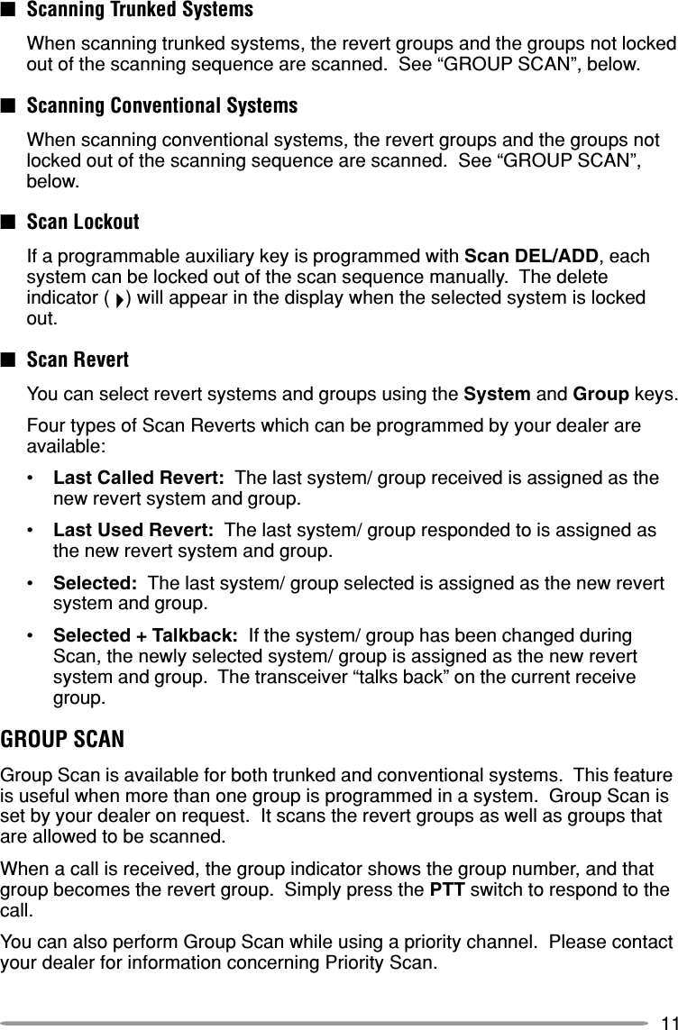11■Scanning Trunked SystemsWhen scanning trunked systems, the revert groups and the groups not lockedout of the scanning sequence are scanned.  See “GROUP SCAN”, below.■Scanning Conventional SystemsWhen scanning conventional systems, the revert groups and the groups notlocked out of the scanning sequence are scanned.  See “GROUP SCAN”,below.■Scan LockoutIf a programmable auxiliary key is programmed with Scan DEL/ADD, eachsystem can be locked out of the scan sequence manually.  The deleteindicator (   ) will appear in the display when the selected system is lockedout.■Scan RevertYou can select revert systems and groups using the System and Group keys.Four types of Scan Reverts which can be programmed by your dealer areavailable:•Last Called Revert:  The last system/ group received is assigned as thenew revert system and group.•Last Used Revert:  The last system/ group responded to is assigned asthe new revert system and group.•Selected:  The last system/ group selected is assigned as the new revertsystem and group.•Selected + Talkback:  If the system/ group has been changed duringScan, the newly selected system/ group is assigned as the new revertsystem and group.  The transceiver “talks back” on the current receivegroup.GROUP SCANGroup Scan is available for both trunked and conventional systems.  This featureis useful when more than one group is programmed in a system.  Group Scan isset by your dealer on request.  It scans the revert groups as well as groups thatare allowed to be scanned.When a call is received, the group indicator shows the group number, and thatgroup becomes the revert group.  Simply press the PTT switch to respond to thecall.You can also perform Group Scan while using a priority channel.  Please contactyour dealer for information concerning Priority Scan.