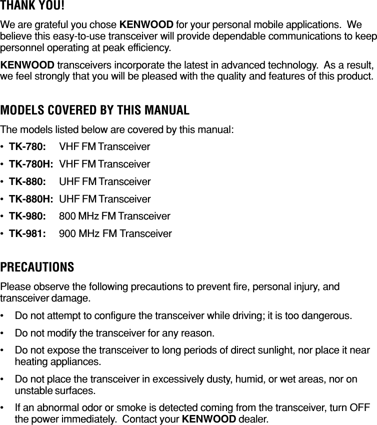 THANK YOU!We are grateful you chose KENWOOD for your personal mobile applications.  Webelieve this easy-to-use transceiver will provide dependable communications to keeppersonnel operating at peak efficiency.KENWOOD transceivers incorporate the latest in advanced technology.  As a result,we feel strongly that you will be pleased with the quality and features of this product.MODELS COVERED BY THIS MANUALThe models listed below are covered by this manual:•TK-780: VHF FM Transceiver•TK-780H: VHF FM Transceiver•TK-880: UHF FM Transceiver•TK-880H: UHF FM Transceiver•TK-980: 800 MHz FM Transceiver•TK-981: 900 MHz FM TransceiverPRECAUTIONSPlease observe the following precautions to prevent fire, personal injury, andtransceiver damage.•Do not attempt to configure the transceiver while driving; it is too dangerous.•Do not modify the transceiver for any reason.•Do not expose the transceiver to long periods of direct sunlight, nor place it nearheating appliances.•Do not place the transceiver in excessively dusty, humid, or wet areas, nor onunstable surfaces.•If an abnormal odor or smoke is detected coming from the transceiver, turn OFFthe power immediately.  Contact your KENWOOD dealer.