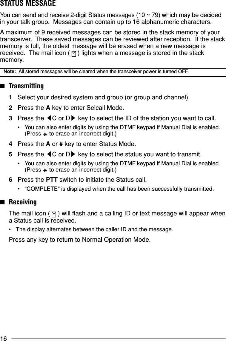 16STATUS MESSAGEYou can send and receive 2-digit Status messages (10 ~ 79) which may be decidedin your talk group.  Messages can contain up to 16 alphanumeric characters.A maximum of 9 received messages can be stored in the stack memory of yourtransceiver.  These saved messages can be reviewed after reception.  If the stackmemory is full, the oldest message will be erased when a new message isreceived.  The mail icon (   ) lights when a message is stored in the stackmemory.Note:  All stored messages will be cleared when the transceiver power is turned OFF.■Transmitting1Select your desired system and group (or group and channel).2Press the A key to enter Selcall Mode.3Press the tC or Ds key to select the ID of the station you want to call.•You can also enter digits by using the DTMF keypad if Manual Dial is enabled.(Press to erase an incorrect digit.)4Press the A or # key to enter Status Mode.5Press the tC or Ds key to select the status you want to transmit.•You can also enter digits by using the DTMF keypad if Manual Dial is enabled.(Press to erase an incorrect digit.)6Press the PTT switch to initiate the Status call.•“COMPLETE” is displayed when the call has been successfully transmitted.■ReceivingThe mail icon (   ) will flash and a calling ID or text message will appear whena Status call is received.•The display alternates between the caller ID and the message.Press any key to return to Normal Operation Mode.