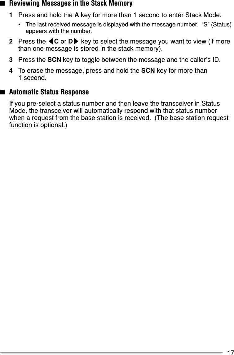 17■Reviewing Messages in the Stack Memory1Press and hold the A key for more than 1 second to enter Stack Mode.•The last received message is displayed with the message number.  “S” (Status)appears with the number.2Press the tttttC or Dsssss key to select the message you want to view (if morethan one message is stored in the stack memory).3Press the SCN key to toggle between the message and the caller’s ID.4To erase the message, press and hold the SCN key for more than1 second.■Automatic Status ResponseIf you pre-select a status number and then leave the transceiver in StatusMode, the transceiver will automatically respond with that status numberwhen a request from the base station is received.  (The base station requestfunction is optional.)