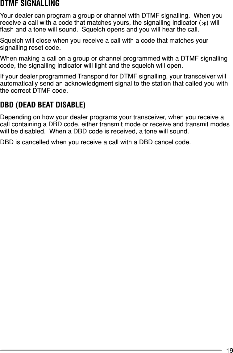 19DTMF SIGNALLINGYour dealer can program a group or channel with DTMF signalling.  When youreceive a call with a code that matches yours, the signalling indicator (   ) willflash and a tone will sound.  Squelch opens and you will hear the call.Squelch will close when you receive a call with a code that matches yoursignalling reset code.When making a call on a group or channel programmed with a DTMF signallingcode, the signalling indicator will light and the squelch will open.If your dealer programmed Transpond for DTMF signalling, your transceiver willautomatically send an acknowledgment signal to the station that called you withthe correct DTMF code.DBD (DEAD BEAT DISABLE)Depending on how your dealer programs your transceiver, when you receive acall containing a DBD code, either transmit mode or receive and transmit modeswill be disabled.  When a DBD code is received, a tone will sound.DBD is cancelled when you receive a call with a DBD cancel code.