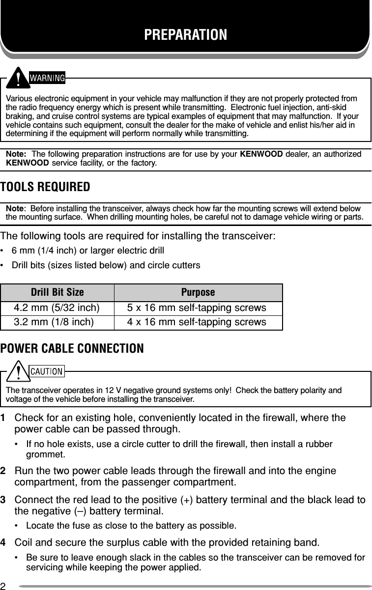 2Various electronic equipment in your vehicle may malfunction if they are not properly protected fromthe radio frequency energy which is present while transmitting.  Electronic fuel injection, anti-skidbraking, and cruise control systems are typical examples of equipment that may malfunction.  If yourvehicle contains such equipment, consult the dealer for the make of vehicle and enlist his/her aid indetermining if the equipment will perform normally while transmitting.Note:  The following preparation instructions are for use by your KENWOOD dealer, an authorizedKENWOOD service facility, or the factory.TOOLS REQUIREDNote:  Before installing the transceiver, always check how far the mounting screws will extend belowthe mounting surface.  When drilling mounting holes, be careful not to damage vehicle wiring or parts.The following tools are required for installing the transceiver:•6 mm (1/4 inch) or larger electric drill•Drill bits (sizes listed below) and circle cuttersPOWER CABLE CONNECTIONThe transceiver operates in 12 V negative ground systems only!  Check the battery polarity andvoltage of the vehicle before installing the transceiver.1Check for an existing hole, conveniently located in the firewall, where thepower cable can be passed through.•If no hole exists, use a circle cutter to drill the firewall, then install a rubbergrommet.2Run the two power cable leads through the firewall and into the enginecompartment, from the passenger compartment.3Connect the red lead to the positive (+) battery terminal and the black lead tothe negative (–) battery terminal.•Locate the fuse as close to the battery as possible.4Coil and secure the surplus cable with the provided retaining band.•Be sure to leave enough slack in the cables so the transceiver can be removed forservicing while keeping the power applied.PREPARATIONeziStiBllirD esopruP)hcni23/5(mm2.4swercsgnippat-flesmm61x5)hcni8/1(mm2.3swercsgnippat-flesmm61x4