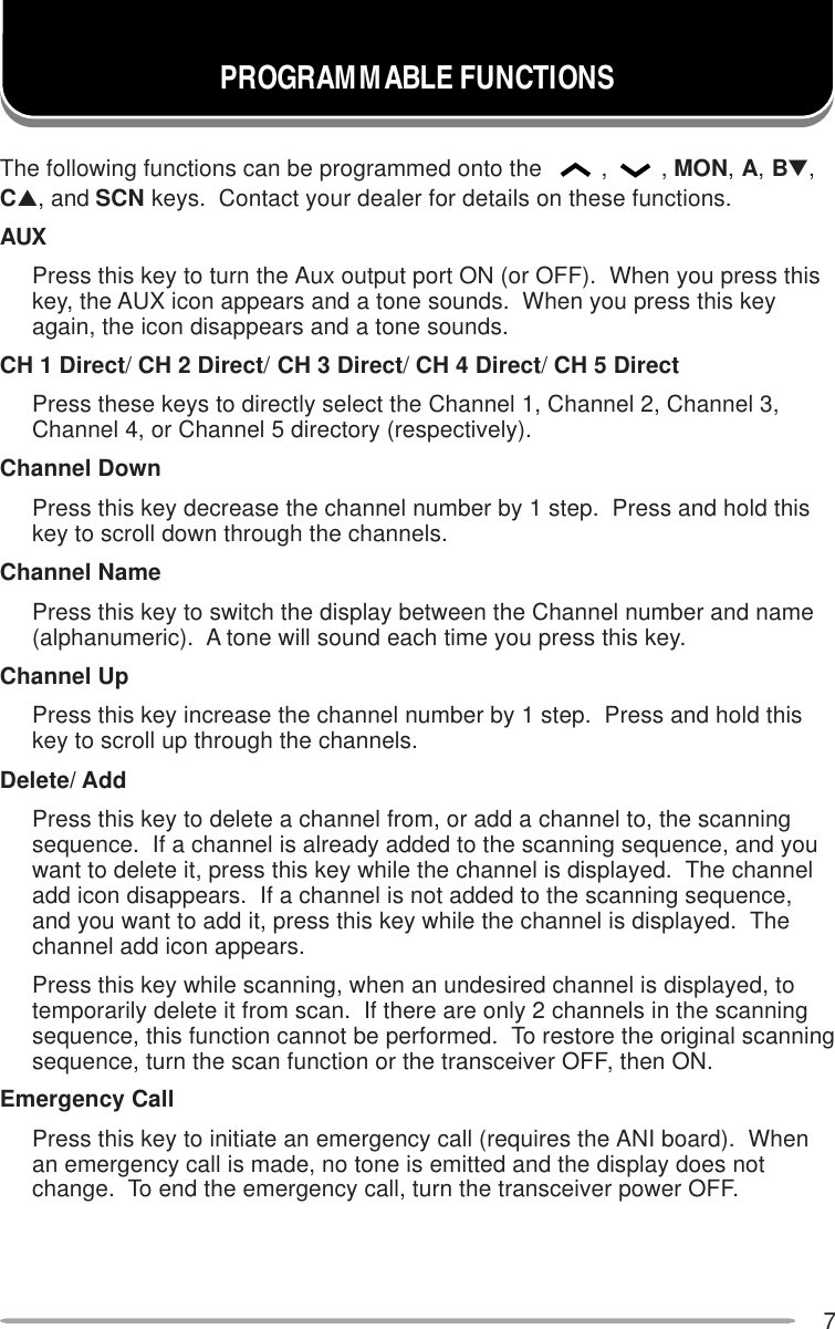 7PROGRAMMABLE FUNCTIONSThe following functions can be programmed onto the  ,, MON, A, B▼,C▲, and SCN keys.  Contact your dealer for details on these functions.AUXPress this key to turn the Aux output port ON (or OFF).  When you press thiskey, the AUX icon appears and a tone sounds.  When you press this keyagain, the icon disappears and a tone sounds.CH 1 Direct/ CH 2 Direct/ CH 3 Direct/ CH 4 Direct/ CH 5 DirectPress these keys to directly select the Channel 1, Channel 2, Channel 3,Channel 4, or Channel 5 directory (respectively).Channel DownPress this key decrease the channel number by 1 step.  Press and hold thiskey to scroll down through the channels.Channel NamePress this key to switch the display between the Channel number and name(alphanumeric).  A tone will sound each time you press this key.Channel UpPress this key increase the channel number by 1 step.  Press and hold thiskey to scroll up through the channels.Delete/ AddPress this key to delete a channel from, or add a channel to, the scanningsequence.  If a channel is already added to the scanning sequence, and youwant to delete it, press this key while the channel is displayed.  The channeladd icon disappears.  If a channel is not added to the scanning sequence,and you want to add it, press this key while the channel is displayed.  Thechannel add icon appears.Press this key while scanning, when an undesired channel is displayed, totemporarily delete it from scan.  If there are only 2 channels in the scanningsequence, this function cannot be performed.  To restore the original scanningsequence, turn the scan function or the transceiver OFF, then ON.Emergency CallPress this key to initiate an emergency call (requires the ANI board).  Whenan emergency call is made, no tone is emitted and the display does notchange.  To end the emergency call, turn the transceiver power OFF.