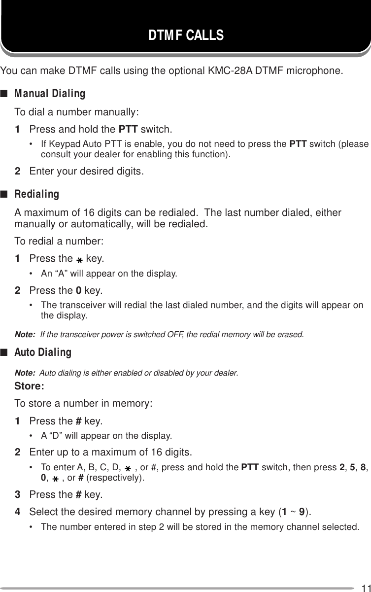 11DTMF CALLSYou can make DTMF calls using the optional KMC-28A DTMF microphone.■Manual DialingTo dial a number manually:1Press and hold the PTT switch.• If Keypad Auto PTT is enable, you do not need to press the PTT switch (pleaseconsult your dealer for enabling this function).2Enter your desired digits.■RedialingA maximum of 16 digits can be redialed.  The last number dialed, eithermanually or automatically, will be redialed.To redial a number:1Press the key.• An “A” will appear on the display.2Press the 0 key.• The transceiver will redial the last dialed number, and the digits will appear onthe display.Note:  If the transceiver power is switched OFF, the redial memory will be erased.■Auto DialingNote:  Auto dialing is either enabled or disabled by your dealer.Store:To store a number in memory:1Press the # key.• A “D” will appear on the display.2Enter up to a maximum of 16 digits.• To enter A, B, C, D, , or #, press and hold the PTT switch, then press 2, 5, 8,0,, or # (respectively).3Press the # key.4Select the desired memory channel by pressing a key (1 ~ 9).• The number entered in step 2 will be stored in the memory channel selected.