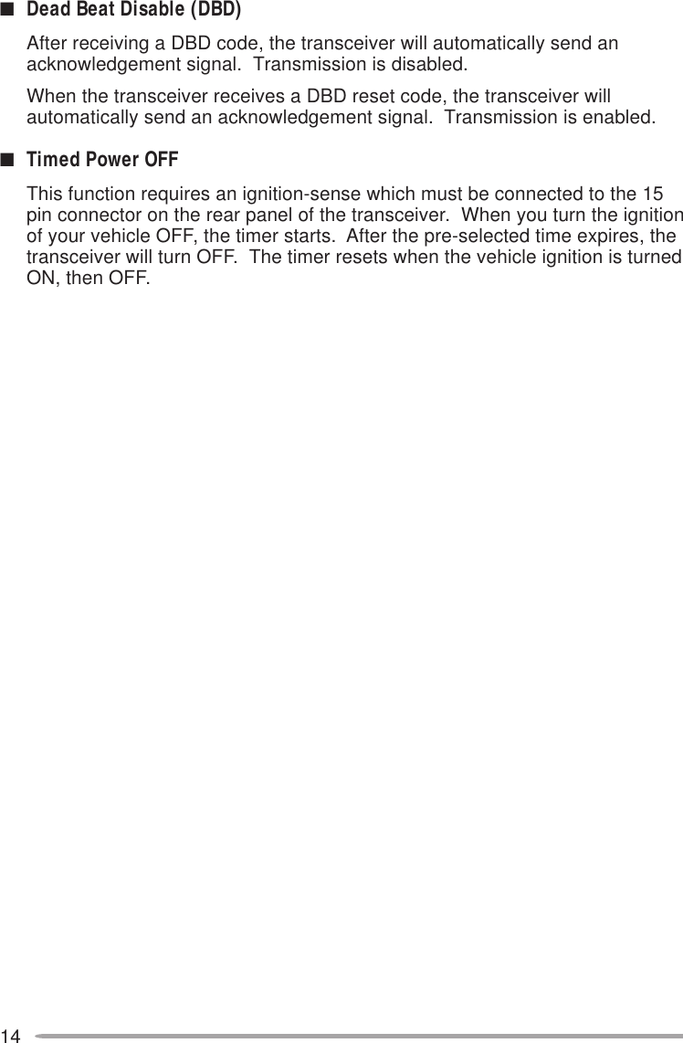 14■Dead Beat Disable (DBD)After receiving a DBD code, the transceiver will automatically send anacknowledgement signal.  Transmission is disabled.When the transceiver receives a DBD reset code, the transceiver willautomatically send an acknowledgement signal.  Transmission is enabled.■Timed Power OFFThis function requires an ignition-sense which must be connected to the 15pin connector on the rear panel of the transceiver.  When you turn the ignitionof your vehicle OFF, the timer starts.  After the pre-selected time expires, thetransceiver will turn OFF.  The timer resets when the vehicle ignition is turnedON, then OFF.