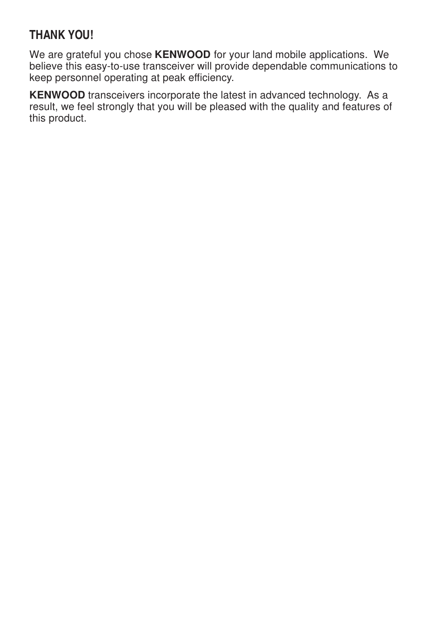 THANK YOU!We are grateful you chose KENWOOD for your land mobile applications.  Webelieve this easy-to-use transceiver will provide dependable communications tokeep personnel operating at peak efficiency.KENWOOD transceivers incorporate the latest in advanced technology.  As aresult, we feel strongly that you will be pleased with the quality and features ofthis product.