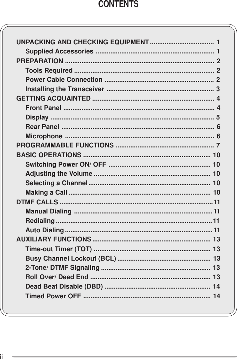 iiCONTENTSUNPACKING AND CHECKING EQUIPMENT................................... 1Supplied Accessories ................................................................. 1PREPARATION .................................................................................. 2Tools Required ............................................................................. 2Power Cable Connection ............................................................ 2Installing the Transceiver ........................................................... 3GETTING ACQUAINTED ................................................................... 4Front Panel ................................................................................... 4Display .......................................................................................... 5Rear Panel .................................................................................... 6Microphone .................................................................................. 6PROGRAMMABLE FUNCTIONS ...................................................... 7BASIC OPERATIONS ...................................................................... 10Switching Power ON/ OFF ........................................................ 10Adjusting the Volume ................................................................ 10Selecting a Channel................................................................... 10Making a Call .............................................................................. 10DTMF CALLS ....................................................................................11Manual Dialing ............................................................................11Redialing...................................................................................... 11Auto Dialing.................................................................................11AUXILIARY FUNCTIONS................................................................. 13Time-out Timer (TOT) ................................................................ 13Busy Channel Lockout (BCL) ................................................... 132-Tone/ DTMF Signaling ............................................................ 13Roll Over/ Dead End .................................................................. 13Dead Beat Disable (DBD) .......................................................... 14Timed Power OFF ...................................................................... 14