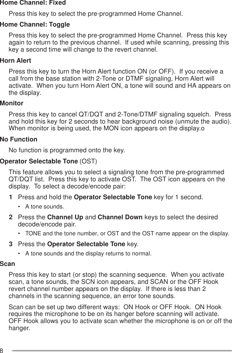 8Home Channel: FixedPress this key to select the pre-programmed Home Channel.Home Channel: TogglePress this key to select the pre-programmed Home Channel.  Press this keyagain to return to the previous channel.  If used while scanning, pressing thiskey a second time will change to the revert channel.Horn AlertPress this key to turn the Horn Alert function ON (or OFF).  If you receive acall from the base station with 2-Tone or DTMF signaling, Horn Alert willactivate.  When you turn Horn Alert ON, a tone will sound and HA appears onthe display.MonitorPress this key to cancel QT/DQT and 2-Tone/DTMF signaling squelch.  Pressand hold this key for 2 seconds to hear background noise (unmute the audio).When monitor is being used, the MON icon appears on the display.oNo FunctionNo function is programmed onto the key.Operator Selectable Tone (OST)This feature allows you to select a signaling tone from the pre-programmedQT/DQT list.  Press this key to activate OST.  The OST icon appears on thedisplay.  To select a decode/encode pair:1Press and hold the Operator Selectable Tone key for 1 second.• A tone sounds.2Press the Channel Up and Channel Down keys to select the desireddecode/encode pair.• TONE and the tone number, or OST and the OST name appear on the display.3Press the Operator Selectable Tone key.• A tone sounds and the display returns to normal.ScanPress this key to start (or stop) the scanning sequence.  When you activatescan, a tone sounds, the SCN icon appears, and SCAN or the OFF Hookrevert channel number appears on the display.  If there is less than 2channels in the scanning sequence, an error tone sounds.Scan can be set up two different ways:  ON Hook or OFF Hook.  ON Hookrequires the microphone to be on its hanger before scanning will activate.OFF Hook allows you to activate scan whether the microphone is on or off thehanger.