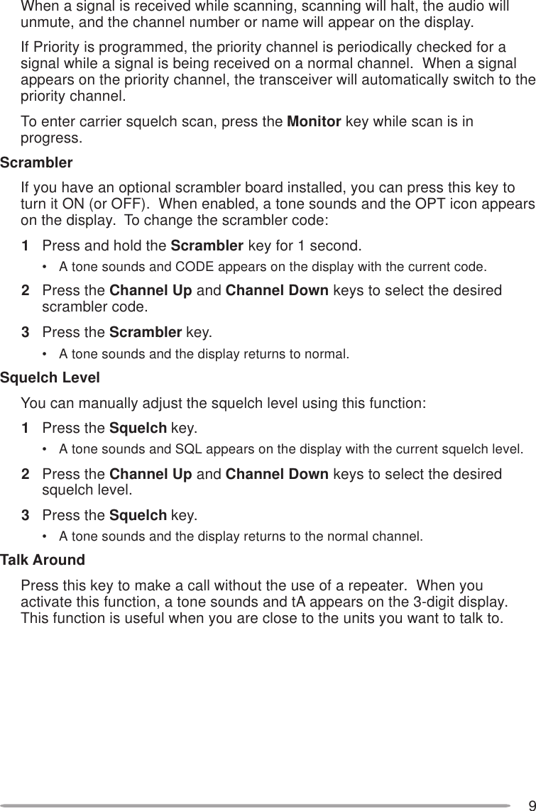 9When a signal is received while scanning, scanning will halt, the audio willunmute, and the channel number or name will appear on the display.If Priority is programmed, the priority channel is periodically checked for asignal while a signal is being received on a normal channel.  When a signalappears on the priority channel, the transceiver will automatically switch to thepriority channel.To enter carrier squelch scan, press the Monitor key while scan is inprogress.ScramblerIf you have an optional scrambler board installed, you can press this key toturn it ON (or OFF).  When enabled, a tone sounds and the OPT icon appearson the display.  To change the scrambler code:1Press and hold the Scrambler key for 1 second.• A tone sounds and CODE appears on the display with the current code.2Press the Channel Up and Channel Down keys to select the desiredscrambler code.3Press the Scrambler key.• A tone sounds and the display returns to normal.Squelch LevelYou can manually adjust the squelch level using this function:1Press the Squelch key.• A tone sounds and SQL appears on the display with the current squelch level.2Press the Channel Up and Channel Down keys to select the desiredsquelch level.3Press the Squelch key.• A tone sounds and the display returns to the normal channel.Talk AroundPress this key to make a call without the use of a repeater.  When youactivate this function, a tone sounds and tA appears on the 3-digit display.This function is useful when you are close to the units you want to talk to.