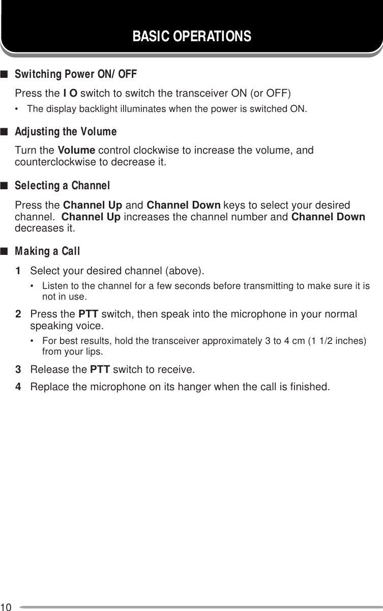 10■Switching Power ON/ OFFPress the I O switch to switch the transceiver ON (or OFF)• The display backlight illuminates when the power is switched ON.■Adjusting the VolumeTurn the Volume control clockwise to increase the volume, andcounterclockwise to decrease it.■Selecting a ChannelPress the Channel Up and Channel Down keys to select your desiredchannel.  Channel Up increases the channel number and Channel Downdecreases it.■Making a Call1Select your desired channel (above).• Listen to the channel for a few seconds before transmitting to make sure it isnot in use.2Press the PTT switch, then speak into the microphone in your normalspeaking voice.• For best results, hold the transceiver approximately 3 to 4 cm (1 1/2 inches)from your lips.3Release the PTT switch to receive.4Replace the microphone on its hanger when the call is finished.BASIC OPERATIONS