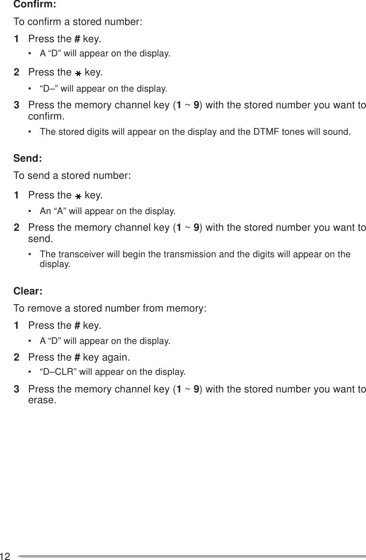 12Confirm:To confirm a stored number:1Press the # key.• A “D” will appear on the display.2Press the key.• “D–” will appear on the display.3Press the memory channel key (1 ~ 9) with the stored number you want toconfirm.• The stored digits will appear on the display and the DTMF tones will sound.Send:To send a stored number:1Press the key.• An “A” will appear on the display.2Press the memory channel key (1 ~ 9) with the stored number you want tosend.• The transceiver will begin the transmission and the digits will appear on thedisplay.Clear:To remove a stored number from memory:1Press the # key.• A “D” will appear on the display.2Press the # key again.• “D–CLR” will appear on the display.3Press the memory channel key (1 ~ 9) with the stored number you want toerase.