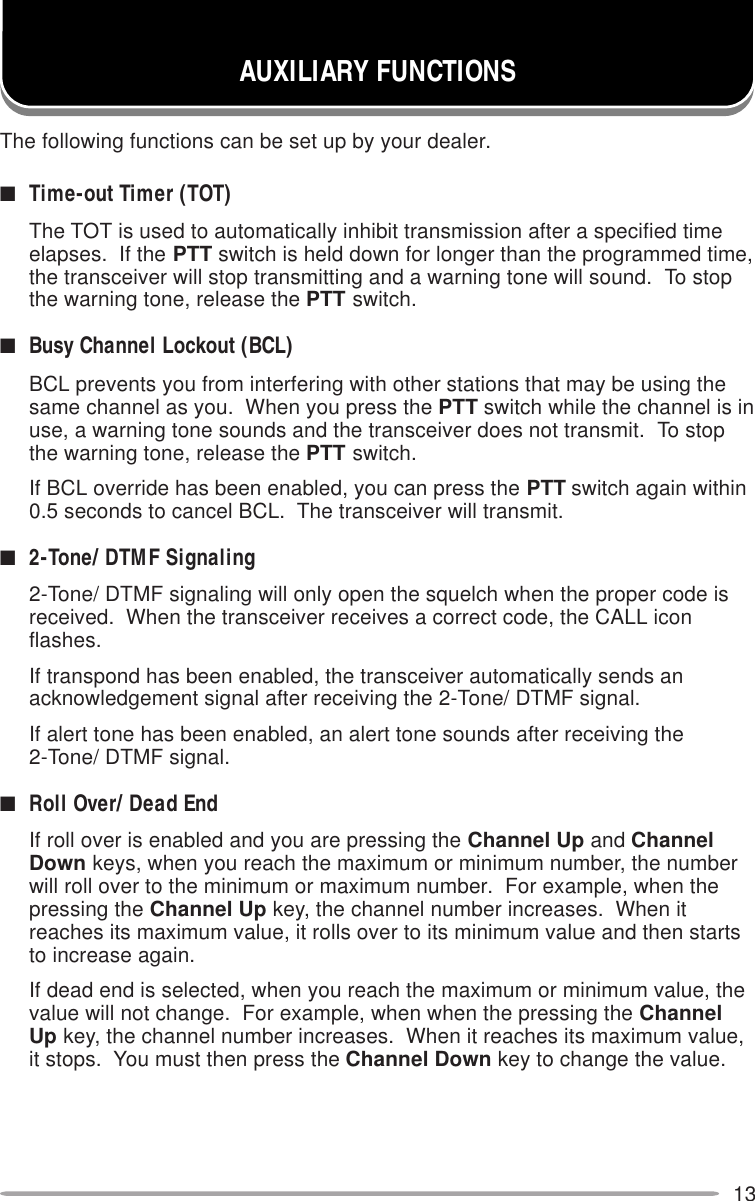 13AUXILIARY FUNCTIONSThe following functions can be set up by your dealer.■Time-out Timer (TOT)The TOT is used to automatically inhibit transmission after a specified timeelapses.  If the PTT switch is held down for longer than the programmed time,the transceiver will stop transmitting and a warning tone will sound.  To stopthe warning tone, release the PTT switch.■Busy Channel Lockout (BCL)BCL prevents you from interfering with other stations that may be using thesame channel as you.  When you press the PTT switch while the channel is inuse, a warning tone sounds and the transceiver does not transmit.  To stopthe warning tone, release the PTT switch.If BCL override has been enabled, you can press the PTT switch again within0.5 seconds to cancel BCL.  The transceiver will transmit.■2-Tone/ DTMF Signaling2-Tone/ DTMF signaling will only open the squelch when the proper code isreceived.  When the transceiver receives a correct code, the CALL iconflashes.If transpond has been enabled, the transceiver automatically sends anacknowledgement signal after receiving the 2-Tone/ DTMF signal.If alert tone has been enabled, an alert tone sounds after receiving the2-Tone/ DTMF signal.■Roll Over/ Dead EndIf roll over is enabled and you are pressing the Channel Up and ChannelDown keys, when you reach the maximum or minimum number, the numberwill roll over to the minimum or maximum number.  For example, when thepressing the Channel Up key, the channel number increases.  When itreaches its maximum value, it rolls over to its minimum value and then startsto increase again.If dead end is selected, when you reach the maximum or minimum value, thevalue will not change.  For example, when when the pressing the ChannelUp key, the channel number increases.  When it reaches its maximum value,it stops.  You must then press the Channel Down key to change the value.