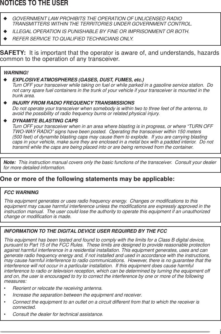 iOne or more of the following statements may be applicable:FCC WARNINGThis equipment generates or uses radio frequency energy.  Changes or modifications to thisequipment may cause harmful interference unless the modifications are expressly approved in theinstruction manual.  The user could lose the authority to operate this equipment if an unauthorizedchange or modification is made.INFORMATION TO THE DIGITAL DEVICE USER REQUIRED BY THE FCCThis equipment has been tested and found to comply with the limits for a Class B digital device,pursuant to Part 15 of the FCC Rules.  These limits are designed to provide reasonable protectionagainst harmful interference in a residential installation. This equipment generates, uses and cangenerate radio frequency energy and, if not installed and used in accordance with the instructions,may cause harmful interference to radio communications.  However, there is no guarantee that theinterference will not occur in a particular installation.  If this equipment does cause harmfulinterference to radio or television reception, which can be determined by turning the equipment offand on, the user is encouraged to try to correct the interference by one or more of the followingmeasures:•Reorient or relocate the receiving antenna.•Increase the separation between the equipment and receiver.•Connect the equipment to an outlet on a circuit different from that to which the receiver isconnected.•Consult the dealer for technical assistance.◆GOVERNMENT LAW PROHIBITS THE OPERATION OF UNLICENSED RADIOTRANSMITTERS WITHIN THE TERRITORIES UNDER GOVERNMENT CONTROL.◆ILLEGAL OPERATION IS PUNISHABLE BY FINE OR IMPRISONMENT OR BOTH.◆REFER SERVICE TO QUALIFIED TECHNICIANS ONLY.SAFETY:  It is important that the operator is aware of, and understands, hazardscommon to the operation of any transceiver.WARNING!◆EXPLOSIVE ATMOSPHERES (GASES, DUST, FUMES, etc.)Turn OFF your transceiver while taking on fuel or while parked in a gasoline service station.  Donot carry spare fuel containers in the trunk of your vehicle if your transceiver is mounted in thetrunk area.◆INJURY FROM RADIO FREQUENCY TRANSMISSIONSDo not operate your transceiver when somebody is within two to three feet of the antenna, toavoid the possibility of radio frequency burns or related physical injury.◆DYNAMITE BLASTING CAPSTurn OFF your transceiver when in an area where blasting is in progress, or where “TURN OFFTWO-WAY RADIO” signs have been posted.  Operating the transceiver within 150 meters(500 feet) of dynamite blasting caps may cause them to explode.  If you are carrying blastingcaps in your vehicle, make sure they are enclosed in a metal box with a padded interior.  Do nottransmit while the caps are being placed into or are being removed from the container.Note:  This instruction manual covers only the basic functions of the transceiver.  Consult your dealerfor more detailed information.NOTICES TO THE USER