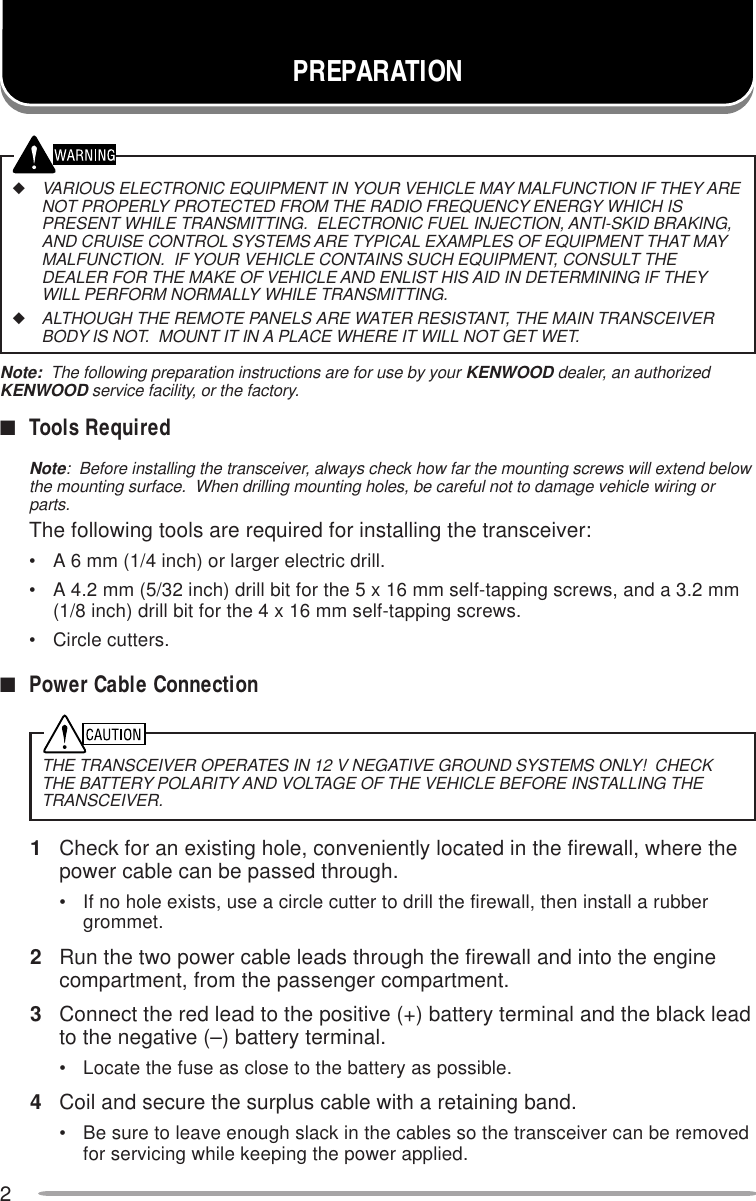 2PREPARATION◆VARIOUS ELECTRONIC EQUIPMENT IN YOUR VEHICLE MAY MALFUNCTION IF THEY ARENOT PROPERLY PROTECTED FROM THE RADIO FREQUENCY ENERGY WHICH ISPRESENT WHILE TRANSMITTING.  ELECTRONIC FUEL INJECTION, ANTI-SKID BRAKING,AND CRUISE CONTROL SYSTEMS ARE TYPICAL EXAMPLES OF EQUIPMENT THAT MAYMALFUNCTION.  IF YOUR VEHICLE CONTAINS SUCH EQUIPMENT, CONSULT THEDEALER FOR THE MAKE OF VEHICLE AND ENLIST HIS AID IN DETERMINING IF THEYWILL PERFORM NORMALLY WHILE TRANSMITTING.◆ALTHOUGH THE REMOTE PANELS ARE WATER RESISTANT, THE MAIN TRANSCEIVERBODY IS NOT.  MOUNT IT IN A PLACE WHERE IT WILL NOT GET WET.Note:  The following preparation instructions are for use by your KENWOOD dealer, an authorizedKENWOOD service facility, or the factory.■Tools RequiredNote:  Before installing the transceiver, always check how far the mounting screws will extend belowthe mounting surface.  When drilling mounting holes, be careful not to damage vehicle wiring orparts.The following tools are required for installing the transceiver:• A 6 mm (1/4 inch) or larger electric drill.• A 4.2 mm (5/32 inch) drill bit for the 5 x 16 mm self-tapping screws, and a 3.2 mm(1/8 inch) drill bit for the 4 x 16 mm self-tapping screws.• Circle cutters.■Power Cable Connection1Check for an existing hole, conveniently located in the firewall, where thepower cable can be passed through.• If no hole exists, use a circle cutter to drill the firewall, then install a rubbergrommet.2Run the two power cable leads through the firewall and into the enginecompartment, from the passenger compartment.3Connect the red lead to the positive (+) battery terminal and the black leadto the negative (–) battery terminal.• Locate the fuse as close to the battery as possible.4Coil and secure the surplus cable with a retaining band.• Be sure to leave enough slack in the cables so the transceiver can be removedfor servicing while keeping the power applied.THE TRANSCEIVER OPERATES IN 12 V NEGATIVE GROUND SYSTEMS ONLY!  CHECKTHE BATTERY POLARITY AND VOLTAGE OF THE VEHICLE BEFORE INSTALLING THETRANSCEIVER.