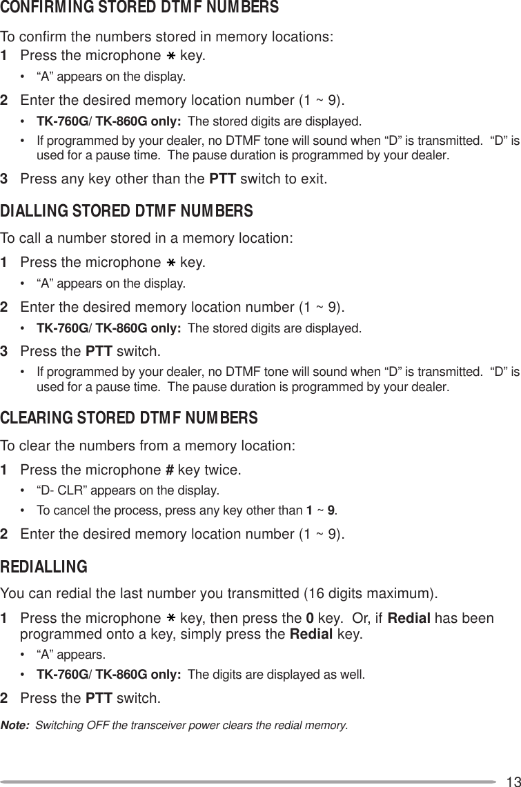 13CONFIRMING STORED DTMF NUMBERSTo confirm the numbers stored in memory locations:1Press the microphone key.• “A” appears on the display.2Enter the desired memory location number (1 ~ 9).•TK-760G/ TK-860G only:  The stored digits are displayed.• If programmed by your dealer, no DTMF tone will sound when “D” is transmitted.  “D” isused for a pause time.  The pause duration is programmed by your dealer.3Press any key other than the PTT switch to exit.DIALLING STORED DTMF NUMBERSTo call a number stored in a memory location:1Press the microphone key.• “A” appears on the display.2Enter the desired memory location number (1 ~ 9).•TK-760G/ TK-860G only:  The stored digits are displayed.3Press the PTT switch.• If programmed by your dealer, no DTMF tone will sound when “D” is transmitted.  “D” isused for a pause time.  The pause duration is programmed by your dealer.CLEARING STORED DTMF NUMBERSTo clear the numbers from a memory location:1Press the microphone # key twice.• “D- CLR” appears on the display.• To cancel the process, press any key other than 1 ~ 9.2Enter the desired memory location number (1 ~ 9).REDIALLINGYou can redial the last number you transmitted (16 digits maximum).1Press the microphone key, then press the 0 key.  Or, if Redial has beenprogrammed onto a key, simply press the Redial key.• “A” appears.•TK-760G/ TK-860G only:  The digits are displayed as well.2Press the PTT switch.Note:  Switching OFF the transceiver power clears the redial memory.