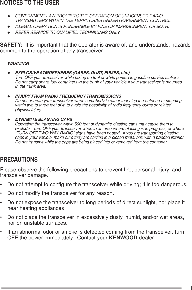 i◆GOVERNMENT LAW PROHIBITS THE OPERATION OF UNLICENSED RADIOTRANSMITTERS WITHIN THE TERRITORIES UNDER GOVERNMENT CONTROL.◆ILLEGAL OPERATION IS PUNISHABLE BY FINE OR IMPRISONMENT OR BOTH.◆REFER SERVICE TO QUALIFIED TECHNICIANS ONLY.SAFETY:  It is important that the operator is aware of, and understands, hazardscommon to the operation of any transceiver.WARNING!◆EXPLOSIVE ATMOSPHERES (GASES, DUST, FUMES, etc.)Turn OFF your transceiver while taking on fuel or while parked in gasoline service stations.Do not carry spare fuel containers in the trunk of your vehicle if your transceiver is mountedin the trunk area.◆INJURY FROM RADIO FREQUENCY TRANSMISSIONSDo not operate your transceiver when somebody is either touching the antenna or standingwithin two to three feet of it, to avoid the possibility of radio frequency burns or relatedphysical injury.◆DYNAMITE BLASTING CAPSOperating the transceiver within 500 feet of dynamite blasting caps may cause them toexplode.  Turn OFF your transceiver when in an area where blasting is in progress, or where“TURN OFF TWO-WAY RADIO” signs have been posted.  If you are transporting blastingcaps in your vehicle, make sure they are carried in a closed metal box with a padded interior.Do not transmit while the caps are being placed into or removed from the container.NOTICES TO THE USERPRECAUTIONSPlease observe the following precautions to prevent fire, personal injury, andtransceiver damage.• Do not attempt to configure the transceiver while driving; it is too dangerous.• Do not modify the transceiver for any reason.• Do not expose the transceiver to long periods of direct sunlight, nor place itnear heating appliances.• Do not place the transceiver in excessively dusty, humid, and/or wet areas,nor on unstable surfaces.• If an abnormal odor or smoke is detected coming from the transceiver, turnOFF the power immediately.  Contact your KENWOOD dealer.