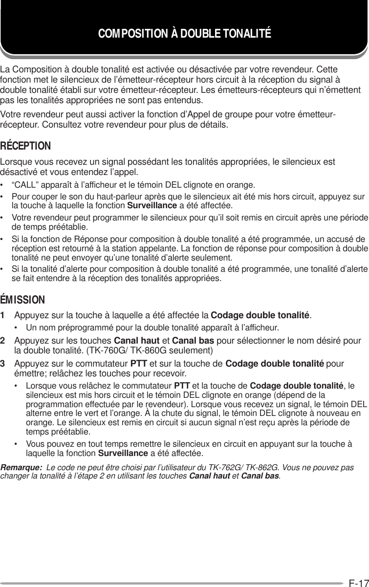 F-17COMPOSITION À DOUBLE TONALITÉLa Composition à double tonalité est activée ou désactivée par votre revendeur. Cettefonction met le silencieux de l’émetteur-récepteur hors circuit à la réception du signal àdouble tonalité établi sur votre émetteur-récepteur. Les émetteurs-récepteurs qui n’émettentpas les tonalités appropriées ne sont pas entendus.Votre revendeur peut aussi activer la fonction d’Appel de groupe pour votre émetteur-récepteur. Consultez votre revendeur pour plus de détails.RÉCEPTIONLorsque vous recevez un signal possédant les tonalités appropriées, le silencieux estdésactivé et vous entendez l’appel.• “CALL” apparaît à l’afficheur et le témoin DEL clignote en orange.• Pour couper le son du haut-parleur après que le silencieux ait été mis hors circuit, appuyez surla touche à laquelle la fonction Surveillance a été affectée.• Votre revendeur peut programmer le silencieux pour qu’il soit remis en circuit après une périodede temps préétablie.• Si la fonction de Réponse pour composition à double tonalité a été programmée, un accusé deréception est retourné à la station appelante. La fonction de réponse pour composition à doubletonalité ne peut envoyer qu’une tonalité d’alerte seulement.• Si la tonalité d’alerte pour composition à double tonalité a été programmée, une tonalité d’alertese fait entendre à la réception des tonalités appropriées.ÉMISSION1Appuyez sur la touche à laquelle a été affectée la Codage double tonalité.• Un nom préprogrammé pour la double tonalité apparaît à l’afficheur.2Appuyez sur les touches Canal haut et Canal bas pour sélectionner le nom désiré pourla double tonalité. (TK-760G/ TK-860G seulement)3Appuyez sur le commutateur PTT et sur la touche de Codage double tonalité pourémettre; relâchez les touches pour recevoir.• Lorsque vous relâchez le commutateur PTT et la touche de Codage double tonalité, lesilencieux est mis hors circuit et le témoin DEL clignote en orange (dépend de laprogrammation effectuée par le revendeur). Lorsque vous recevez un signal, le témoin DELalterne entre le vert et l’orange. À la chute du signal, le témoin DEL clignote à nouveau enorange. Le silencieux est remis en circuit si aucun signal n’est reçu après la période detemps préétablie.• Vous pouvez en tout temps remettre le silencieux en circuit en appuyant sur la touche àlaquelle la fonction Surveillance a été affectée.Remarque:  Le code ne peut être choisi par l’utilisateur du TK-762G/ TK-862G. Vous ne pouvez paschanger la tonalité à l’étape 2 en utilisant les touches Canal haut et Canal bas.