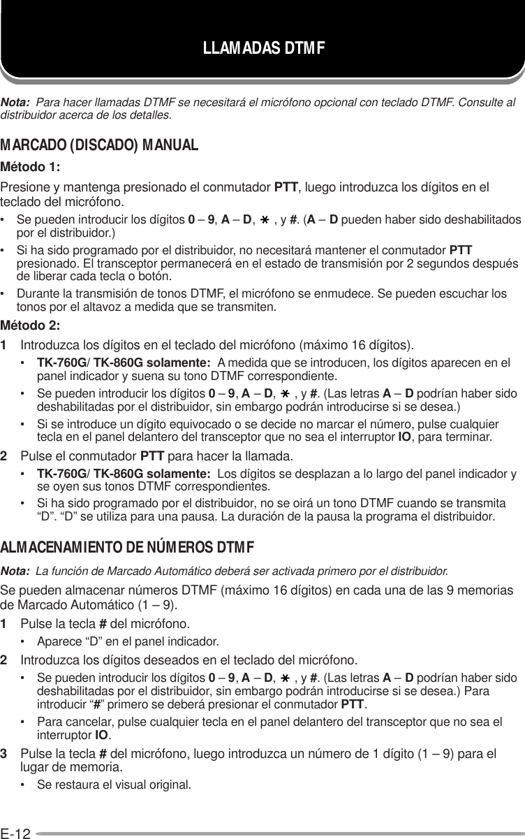 E-12Nota:  Para hacer llamadas DTMF se necesitará el micrófono opcional con teclado DTMF. Consulte aldistribuidor acerca de los detalles.MARCADO (DISCADO) MANUALMétodo 1:Presione y mantenga presionado el conmutador PTT, luego introduzca los dígitos en elteclado del micrófono.• Se pueden introducir los dígitos 0 – 9, A – D,, y #. (A – D pueden haber sido deshabilitadospor el distribuidor.)• Si ha sido programado por el distribuidor, no necesitará mantener el conmutador PTTpresionado. El transceptor permanecerá en el estado de transmisión por 2 segundos despuésde liberar cada tecla o botón.• Durante la transmisión de tonos DTMF, el micrófono se enmudece. Se pueden escuchar lostonos por el altavoz a medida que se transmiten.Método 2:1Introduzca los dígitos en el teclado del micrófono (máximo 16 dígitos).•TK-760G/ TK-860G solamente:  A medida que se introducen, los dígitos aparecen en elpanel indicador y suena su tono DTMF correspondiente.• Se pueden introducir los dígitos 0 – 9, A – D,, y #. (Las letras A – D podrían haber sidodeshabilitadas por el distribuidor, sin embargo podrán introducirse si se desea.)• Si se introduce un dígito equivocado o se decide no marcar el número, pulse cualquiertecla en el panel delantero del transceptor que no sea el interruptor IO, para terminar.2Pulse el conmutador PTT para hacer la llamada.•TK-760G/ TK-860G solamente:  Los dígitos se desplazan a lo largo del panel indicador yse oyen sus tonos DTMF correspondientes.• Si ha sido programado por el distribuidor, no se oirá un tono DTMF cuando se transmita“D”. “D” se utiliza para una pausa. La duración de la pausa la programa el distribuidor.ALMACENAMIENTO DE NÚMEROS DTMFNota:  La función de Marcado Automático deberá ser activada primero por el distribuidor.Se pueden almacenar números DTMF (máximo 16 dígitos) en cada una de las 9 memoriasde Marcado Automático (1 – 9).1Pulse la tecla # del micrófono.• Aparece “D” en el panel indicador.2Introduzca los dígitos deseados en el teclado del micrófono.• Se pueden introducir los dígitos 0 – 9, A – D,, y #. (Las letras A – D podrían haber sidodeshabilitadas por el distribuidor, sin embargo podrán introducirse si se desea.) Paraintroducir “#” primero se deberá presionar el conmutador PTT.• Para cancelar, pulse cualquier tecla en el panel delantero del transceptor que no sea elinterruptor IO.3Pulse la tecla # del micrófono, luego introduzca un número de 1 dígito (1 – 9) para ellugar de memoria.• Se restaura el visual original.LLAMADAS DTMF